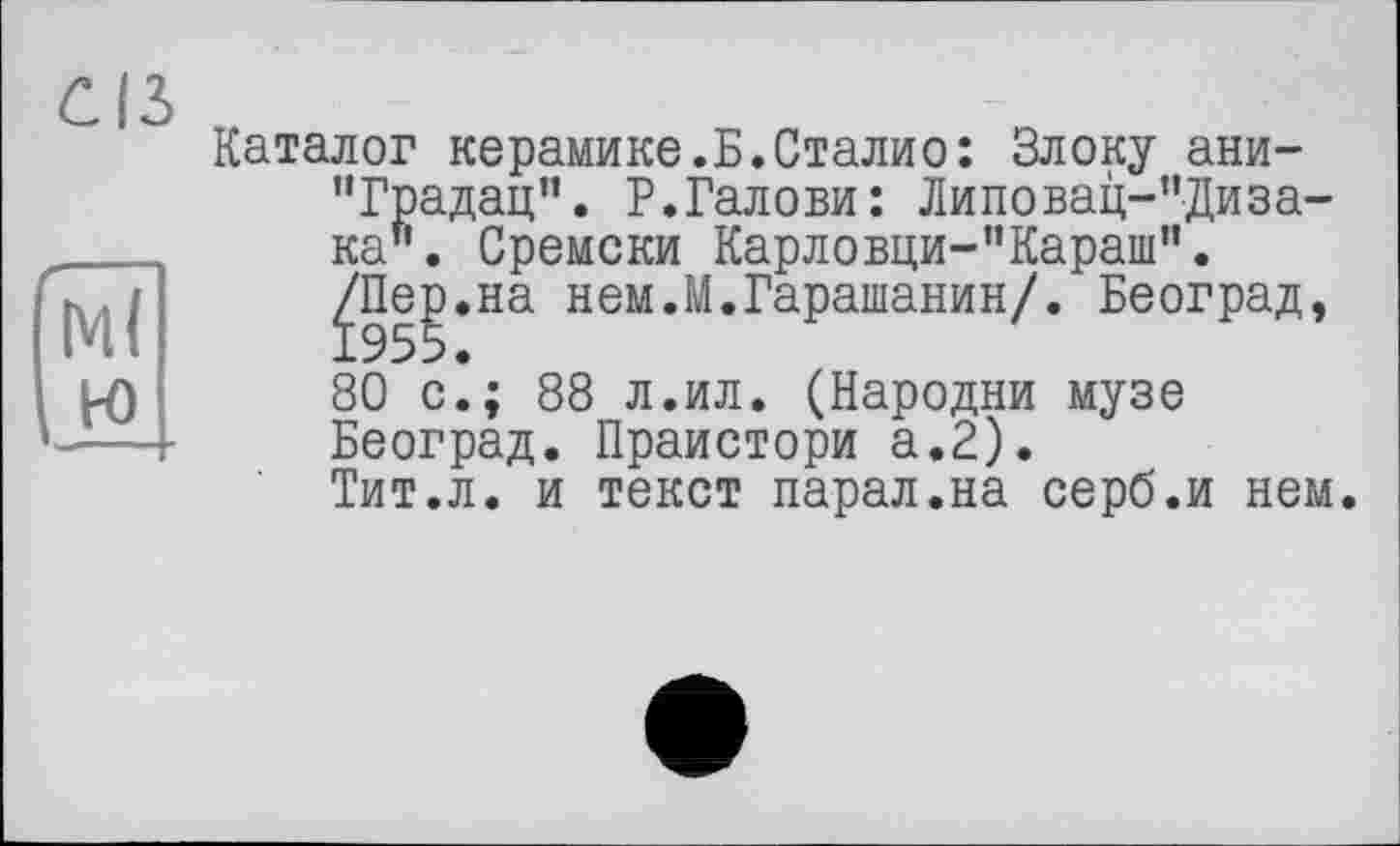 ﻿Ml
Каталог керамике.Б.Сталио: Блоку ани-“Градац”. Р.Галови: Липовац-”Диза-ка". Сремски Карловци-”Караш”.
^П|р.на нем.М.Гарашанин/. Београд,
80 с.; 88 л.ил. (Народни музе Београд. Праистори а.2).
Тит.л. и текст парал.на серб.и нем